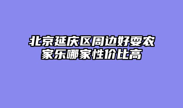 北京延庆区周边好耍农家乐哪家性价比高
