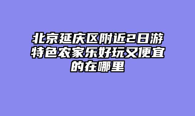 北京延庆区附近2日游特色农家乐好玩又便宜的在哪里