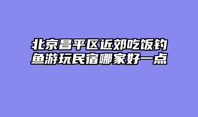 北京昌平区近郊吃饭钓鱼游玩民宿哪家好一点