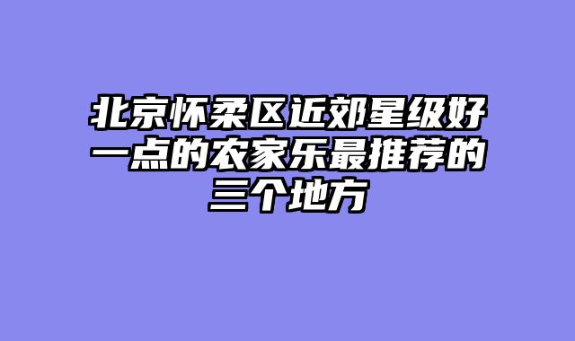 北京怀柔区近郊星级好一点的农家乐最推荐的三个地方