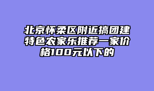 北京怀柔区附近搞团建特色农家乐推荐一家价格100元以下的