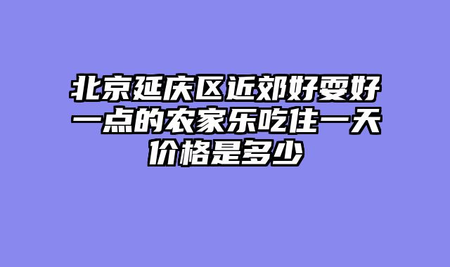 北京延庆区近郊好耍好一点的农家乐吃住一天价格是多少