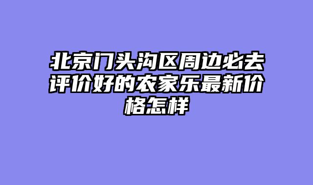 北京门头沟区周边必去评价好的农家乐最新价格怎样