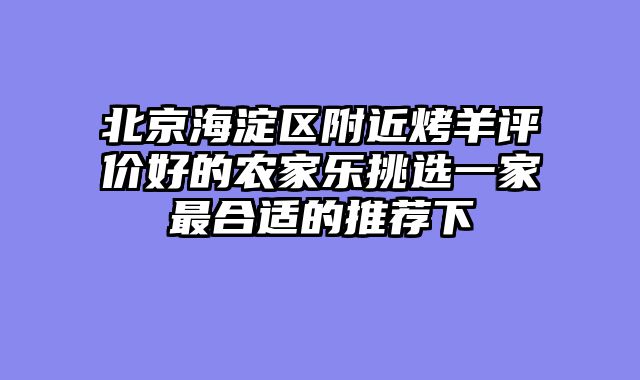 北京海淀区附近烤羊评价好的农家乐挑选一家最合适的推荐下