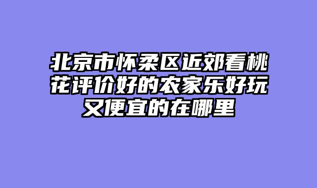 北京市怀柔区近郊看桃花评价好的农家乐好玩又便宜的在哪里