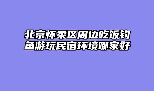 北京怀柔区周边吃饭钓鱼游玩民宿环境哪家好