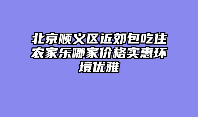 北京顺义区近郊包吃住农家乐哪家价格实惠环境优雅