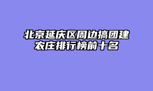 北京延庆区周边搞团建农庄排行榜前十名