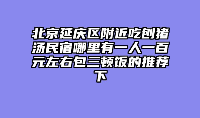 北京延庆区附近吃刨猪汤民宿哪里有一人一百元左右包三顿饭的推荐下
