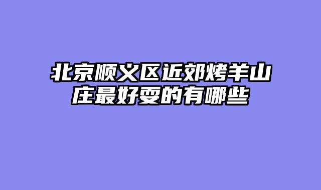 北京顺义区近郊烤羊山庄最好耍的有哪些