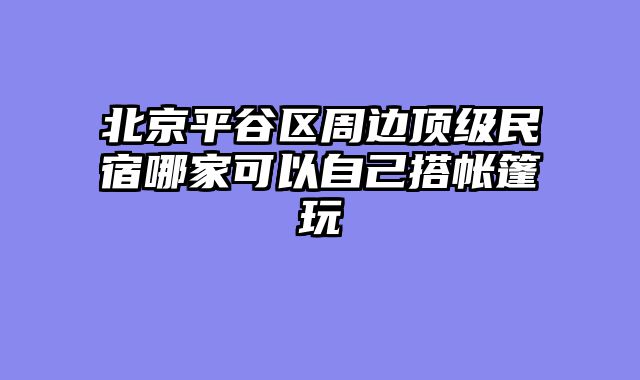 北京平谷区周边顶级民宿哪家可以自己搭帐篷玩