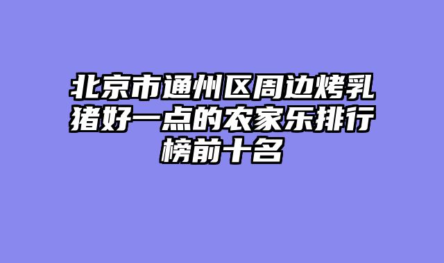北京市通州区周边烤乳猪好一点的农家乐排行榜前十名