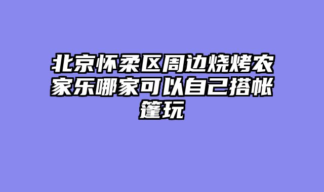 北京怀柔区周边烧烤农家乐哪家可以自己搭帐篷玩