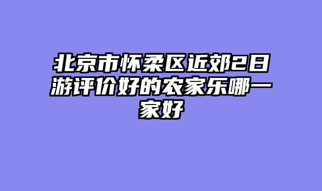 北京市怀柔区近郊2日游评价好的农家乐哪一家好