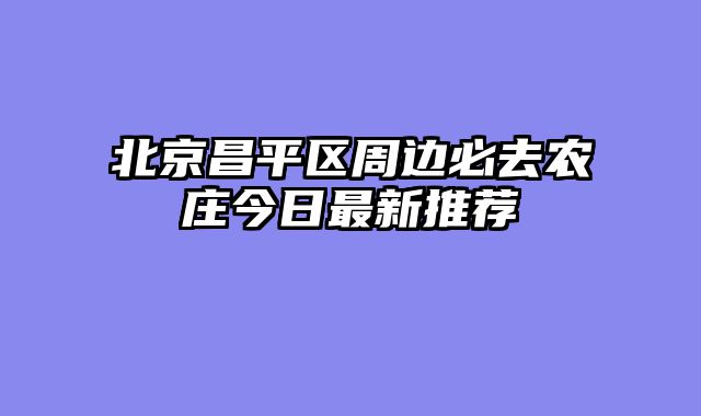 北京昌平区周边必去农庄今日最新推荐