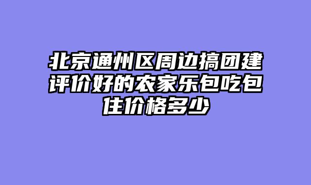 北京通州区周边搞团建评价好的农家乐包吃包住价格多少