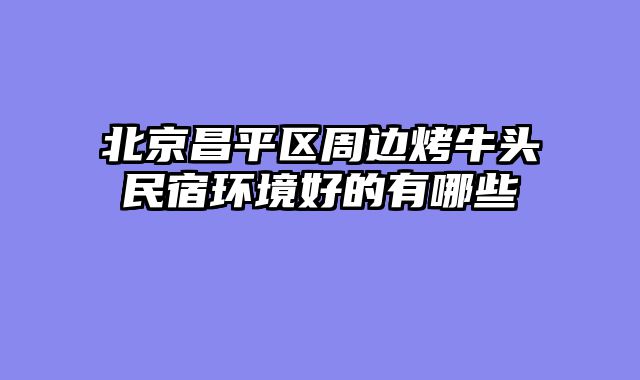 北京昌平区周边烤牛头民宿环境好的有哪些