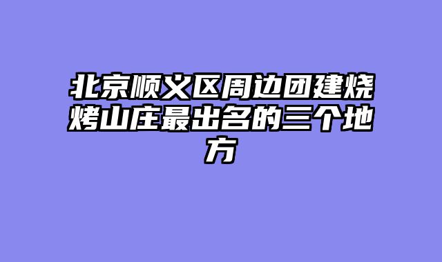 北京顺义区周边团建烧烤山庄最出名的三个地方