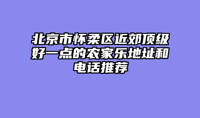 北京市怀柔区近郊顶级好一点的农家乐地址和电话推荐