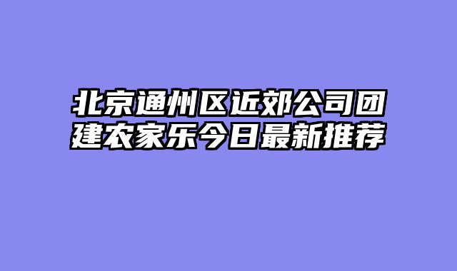 北京通州区近郊公司团建农家乐今日最新推荐