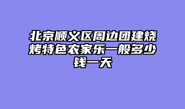 北京顺义区周边团建烧烤特色农家乐一般多少钱一天