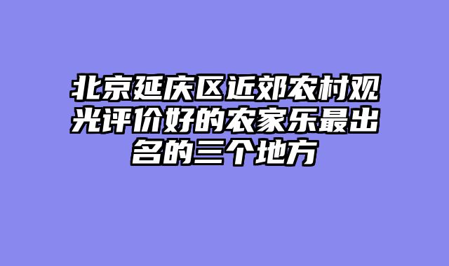 北京延庆区近郊农村观光评价好的农家乐最出名的三个地方