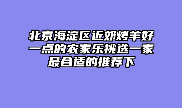 北京海淀区近郊烤羊好一点的农家乐挑选一家最合适的推荐下