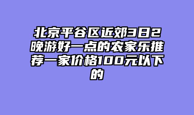 北京平谷区近郊3日2晚游好一点的农家乐推荐一家价格100元以下的