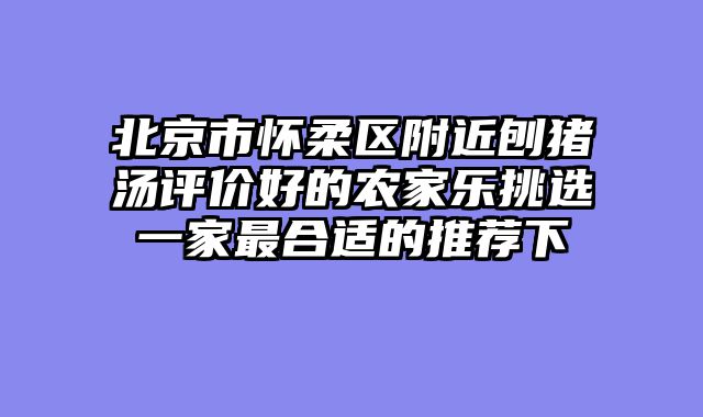 北京市怀柔区附近刨猪汤评价好的农家乐挑选一家最合适的推荐下