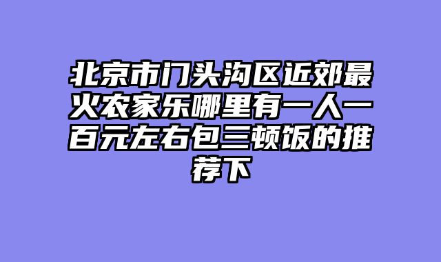 北京市门头沟区近郊最火农家乐哪里有一人一百元左右包三顿饭的推荐下