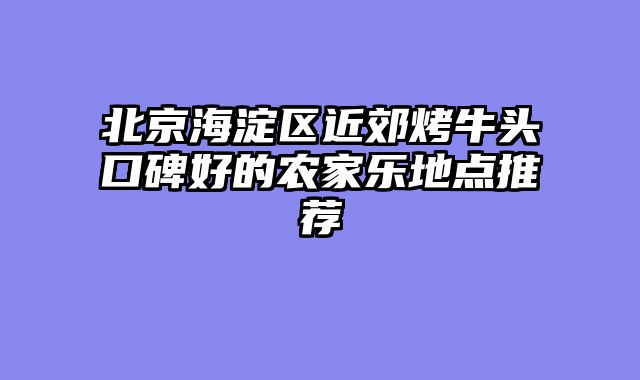 北京海淀区近郊烤牛头口碑好的农家乐地点推荐