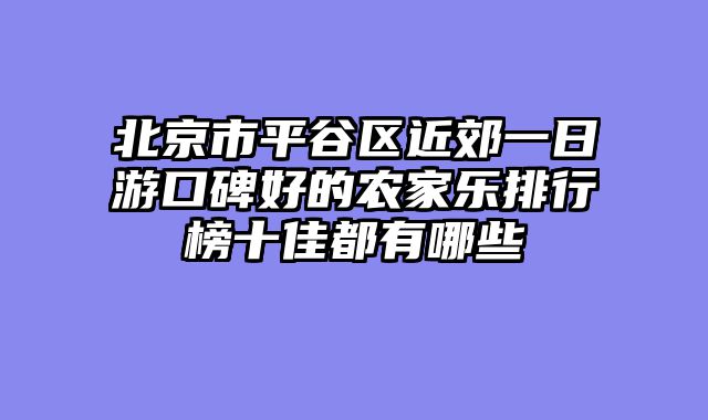 北京市平谷区近郊一日游口碑好的农家乐排行榜十佳都有哪些