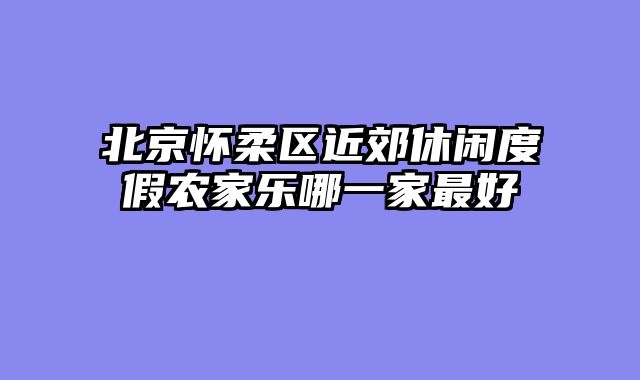 北京怀柔区近郊休闲度假农家乐哪一家最好
