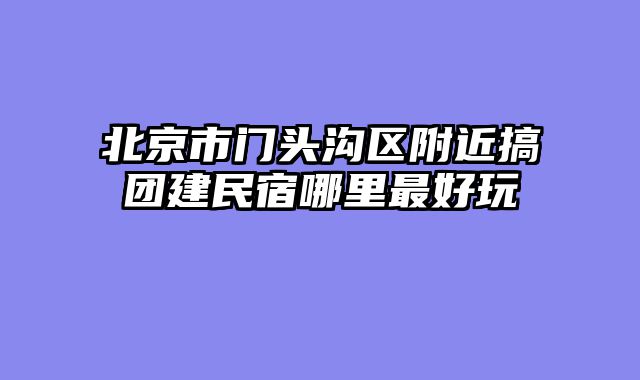 北京市门头沟区附近搞团建民宿哪里最好玩