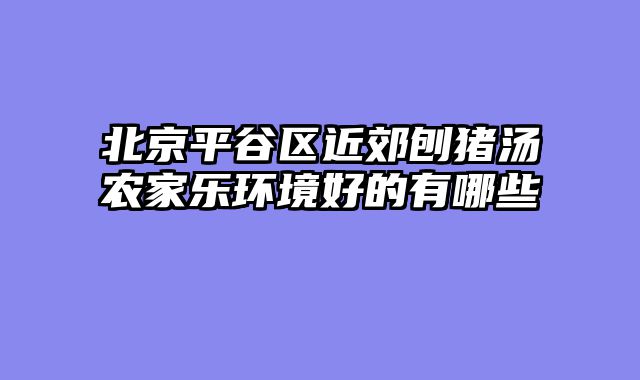 北京平谷区近郊刨猪汤农家乐环境好的有哪些