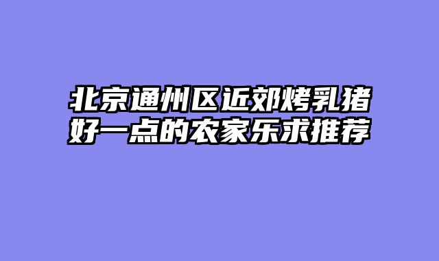 北京通州区近郊烤乳猪好一点的农家乐求推荐