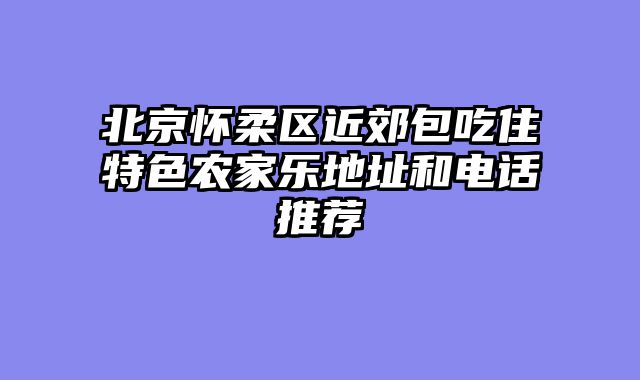 北京怀柔区近郊包吃住特色农家乐地址和电话推荐