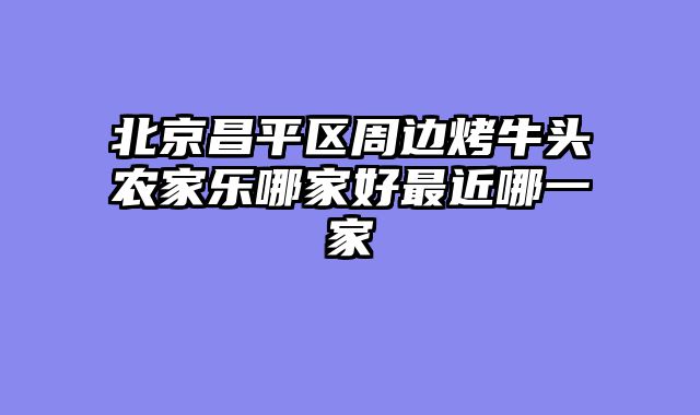 北京昌平区周边烤牛头农家乐哪家好最近哪一家