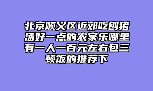 北京顺义区近郊吃刨猪汤好一点的农家乐哪里有一人一百元左右包三顿饭的推荐下
