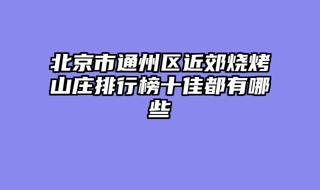 北京市通州区近郊烧烤山庄排行榜十佳都有哪些