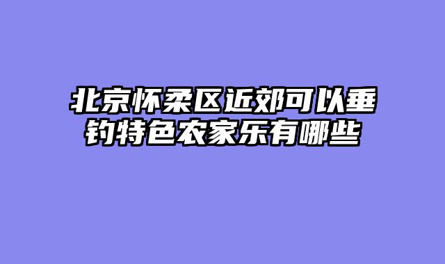 北京怀柔区近郊可以垂钓特色农家乐有哪些