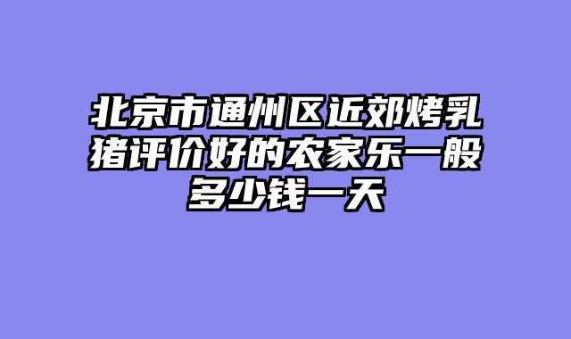 北京市通州区近郊烤乳猪评价好的农家乐一般多少钱一天