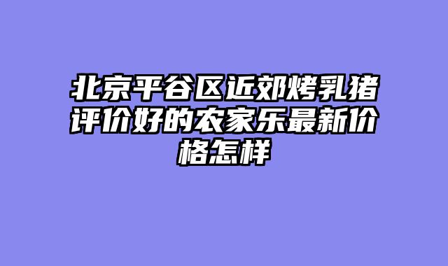 北京平谷区近郊烤乳猪评价好的农家乐最新价格怎样