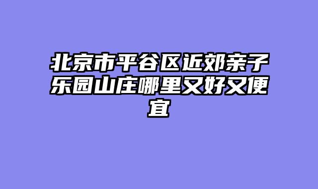 北京市平谷区近郊亲子乐园山庄哪里又好又便宜