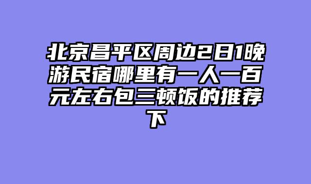 北京昌平区周边2日1晚游民宿哪里有一人一百元左右包三顿饭的推荐下