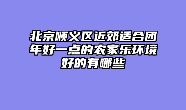 北京顺义区近郊适合团年好一点的农家乐环境好的有哪些