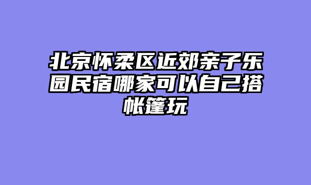 北京怀柔区近郊亲子乐园民宿哪家可以自己搭帐篷玩