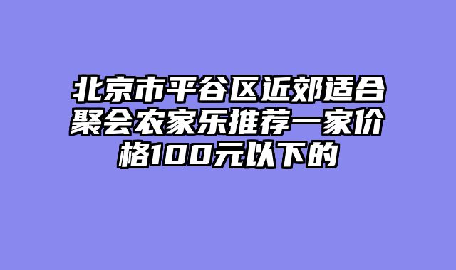 北京市平谷区近郊适合聚会农家乐推荐一家价格100元以下的