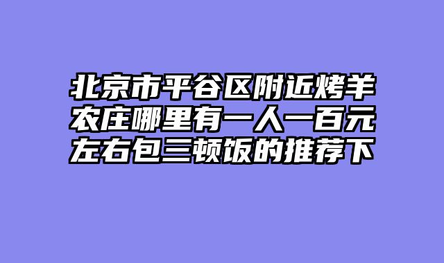 北京市平谷区附近烤羊农庄哪里有一人一百元左右包三顿饭的推荐下