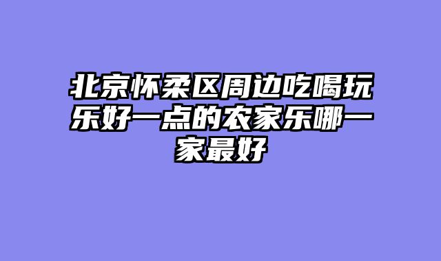 北京怀柔区周边吃喝玩乐好一点的农家乐哪一家最好